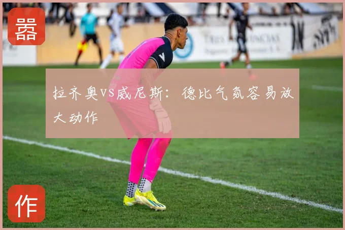 拉齐奥vs威尼斯:德比气氛容易放大动作